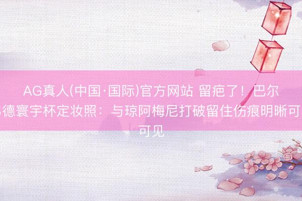 AG真人(中国·国际)官方网站 留疤了！巴尔韦德寰宇杯定妆照：与琼阿梅尼打破留住伤痕明晰可见