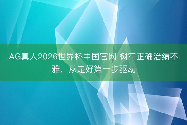 AG真人2026世界杯中国官网 树牢正确治绩不雅，从走好第一步驱动