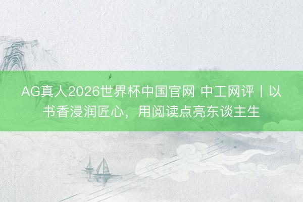 AG真人2026世界杯中国官网 中工网评丨以书香浸润匠心，用阅读点亮东谈主生