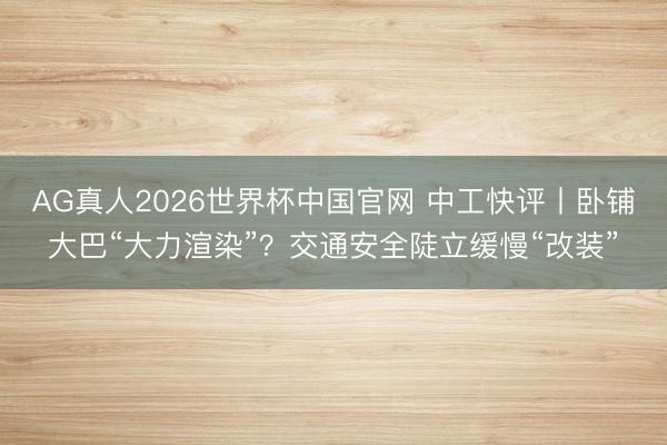 AG真人2026世界杯中国官网 中工快评丨卧铺大巴“大力渲染”？交通安全陡立缓慢“改装”