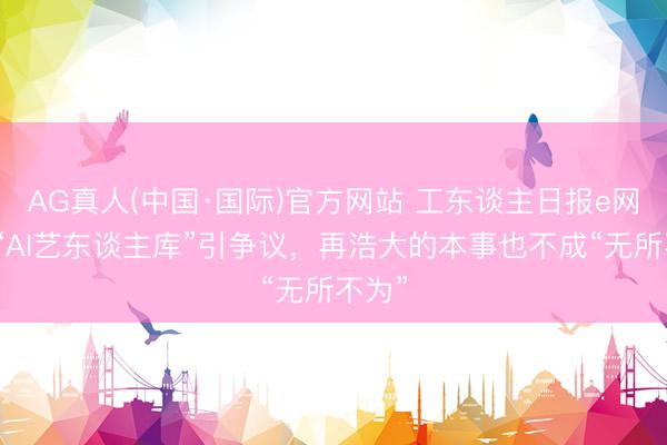 AG真人(中国·国际)官方网站 工东谈主日报e网评丨“AI艺东谈主库”引争议，再浩大的本事也不成“无所不为”