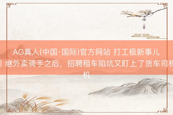 AG真人(中国·国际)官方网站 打工极新事儿｜继外卖骑手之后，招聘租车陷坑又盯上了货车司机