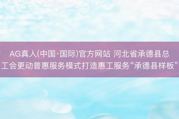 AG真人(中国·国际)官方网站 河北省承德县总工会更动普惠服务模式打造惠工服务“承德县样板”