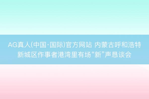 AG真人(中国·国际)官方网站 内蒙古呼和浩特新城区作事者港湾里有场“新”声恳谈会