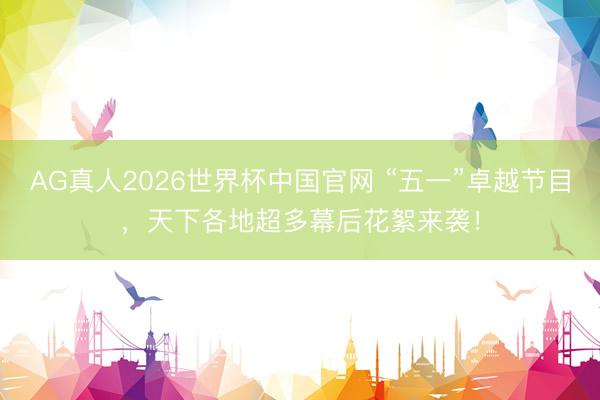 AG真人2026世界杯中国官网 “五一”卓越节目，天下各地超多幕后花絮来袭！