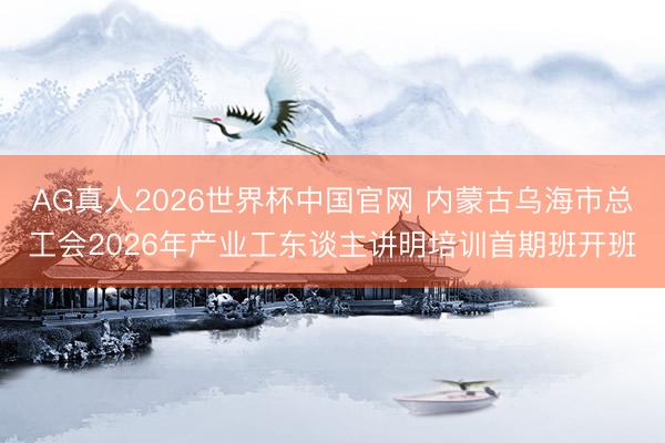 AG真人2026世界杯中国官网 内蒙古乌海市总工会2026年产业工东谈主讲明培训首期班开班