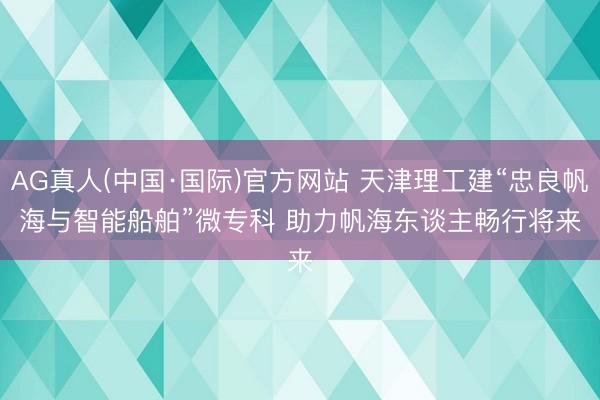 AG真人(中国·国际)官方网站 天津理工建“忠良帆海与智能船舶”微专科 助力帆海东谈主畅行将来
