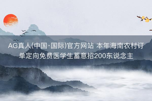 AG真人(中国·国际)官方网站 本年海南农村订单定向免费医学生蓄意招200东说念主