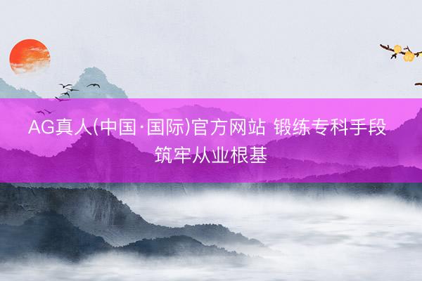 AG真人(中国·国际)官方网站 锻练专科手段 筑牢从业根基