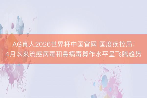AG真人2026世界杯中国官网 国度疾控局：4月以来流感病毒和鼻病毒算作水平呈飞腾趋势