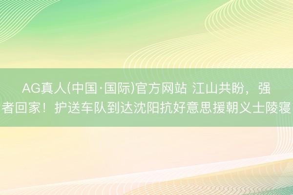 AG真人(中国·国际)官方网站 江山共盼，强者回家！护送车队到达沈阳抗好意思援朝义士陵寝