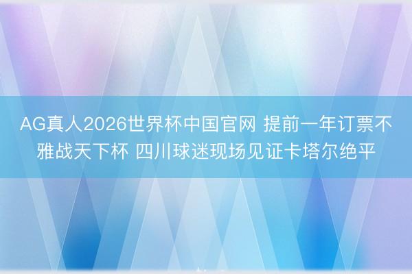 AG真人2026世界杯中国官网 提前一年订票不雅战天下杯 四川球迷现场见证卡塔尔绝平