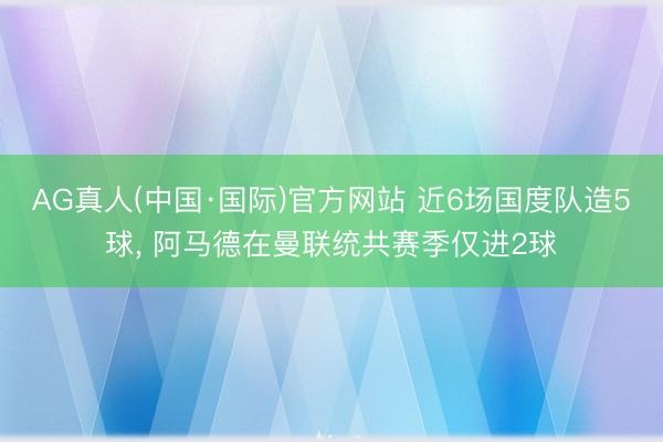 AG真人(中国·国际)官方网站 近6场国度队造5球， 阿马德在曼联统共赛季仅进2球