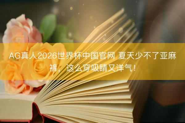 AG真人2026世界杯中国官网 夏天少不了亚麻裤，这么穿吸睛又洋气！