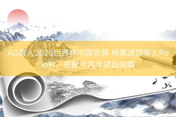 AG真人2026世界杯中国官网 杨幂透顶带火Polo衫，搭配卡其半裙超吸睛