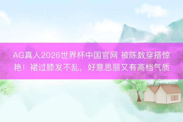 AG真人2026世界杯中国官网 被陈数穿搭惊艳!裙过膝发不乱,好意思丽又有高档气质