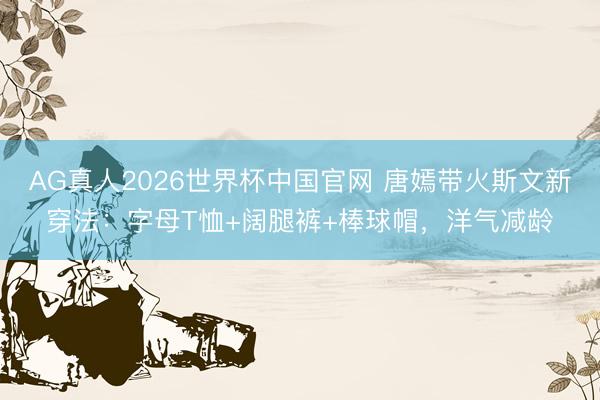 AG真人2026世界杯中国官网 唐嫣带火斯文新穿法：字母T恤+阔腿裤+棒球帽，洋气减龄
