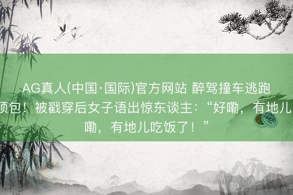 AG真人(中国·国际)官方网站 醉驾撞车逃跑叫弟弟来顶包！被戳穿后女子语出惊东谈主：“好嘞，有地儿吃饭了！”