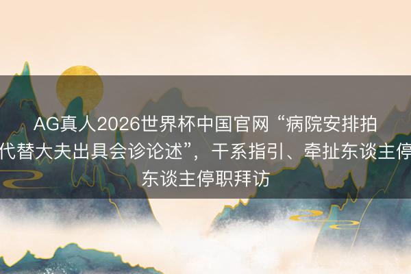 AG真人2026世界杯中国官网 “病院安排拍片技师代替大夫出具会诊论述”，干系指引、牵扯东谈主停职拜访