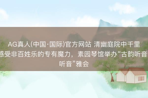 AG真人(中国·国际)官方网站 清幽庭院中千里浸式感受非百姓乐的专有魔力，素园琴馆举办“古韵听音”雅会