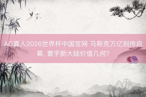 AG真人2026世界杯中国官网 马斯克万亿别传启幕， 寰宇新大陆价值几何?