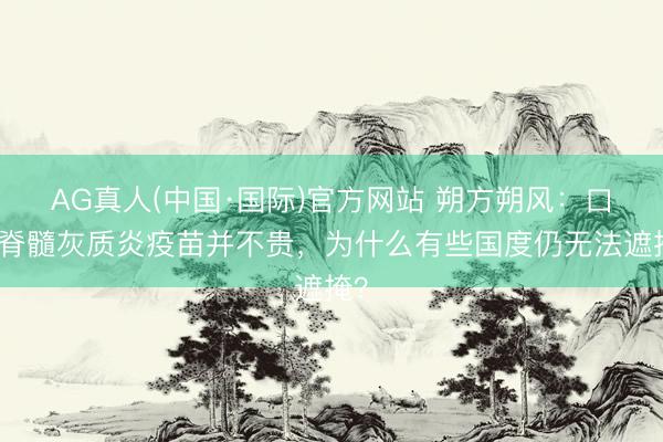 AG真人(中国·国际)官方网站 朔方朔风：口服脊髓灰质炎疫苗并不贵，为什么有些国度仍无法遮掩？