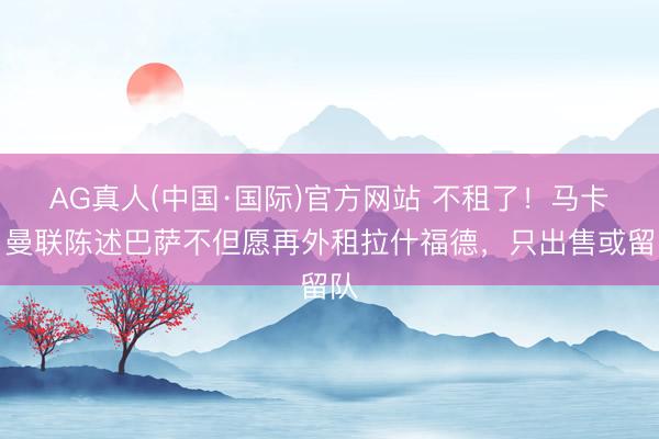 AG真人(中国·国际)官方网站 不租了！马卡：曼联陈述巴萨不但愿再外租拉什福德，只出售或留队
