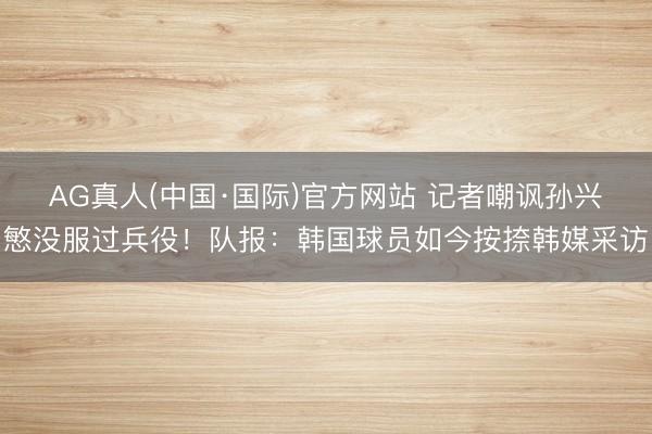 AG真人(中国·国际)官方网站 记者嘲讽孙兴慜没服过兵役！队报：韩国球员如今按捺韩媒采访