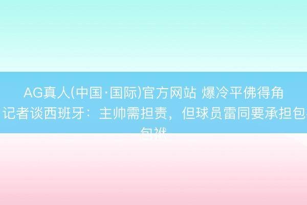 AG真人(中国·国际)官方网站 爆冷平佛得角！记者谈西班牙：主帅需担责，但球员雷同要承担包袱
