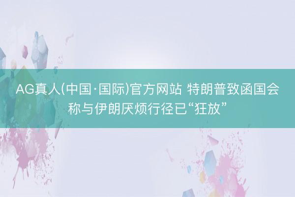 AG真人(中国·国际)官方网站 特朗普致函国会称与伊朗厌烦行径已“狂放”