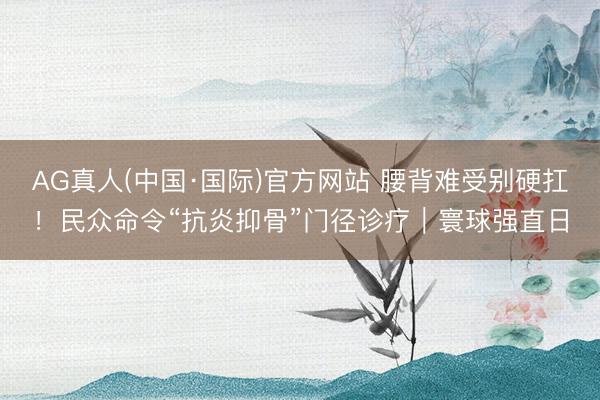AG真人(中国·国际)官方网站 腰背难受别硬扛！民众命令“抗炎抑骨”门径诊疗｜寰球强直日