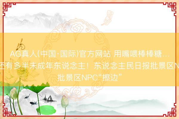 AG真人(中国·国际)官方网站 用嘴喂棒棒糖……旅客中还有多半未成年东说念主！东说念主民日报批景区NPC“擦边”