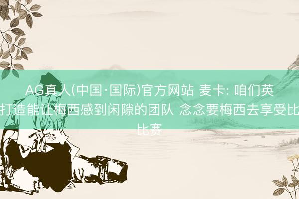 AG真人(中国·国际)官方网站 麦卡: 咱们英勇打造能让梅西感到闲隙的团队 念念要梅西去享受比赛