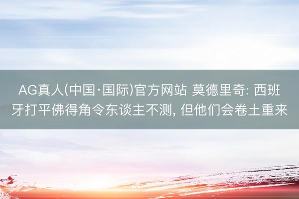 AG真人(中国·国际)官方网站 莫德里奇: 西班牙打平佛得角令东谈主不测， 但他们会卷土重来