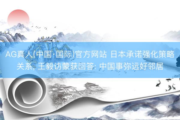 AG真人(中国·国际)官方网站 日本承诺强化策略关系， 王毅访蒙获回答: 中国事弥远好邻居