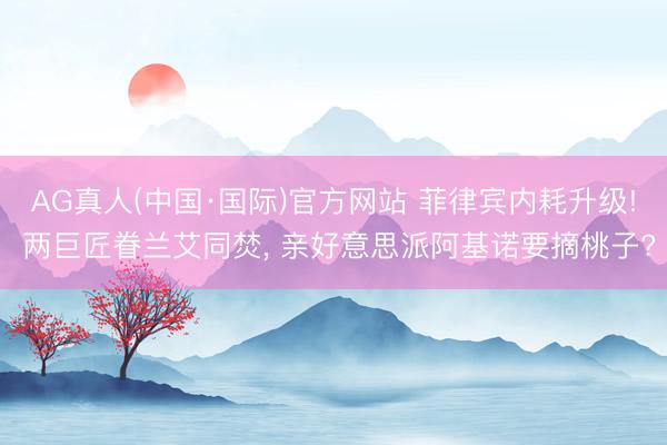 AG真人(中国·国际)官方网站 菲律宾内耗升级! 两巨匠眷兰艾同焚， 亲好意思派阿基诺要摘桃子?