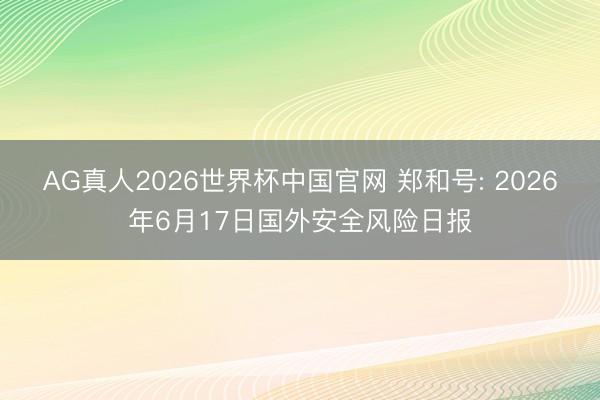 AG真人2026世界杯中国官网 郑和号: 2026年6月17日国外安全风险日报