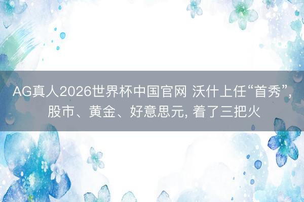AG真人2026世界杯中国官网 沃什上任“首秀”， 股市、黄金、好意思元， 着了三把火