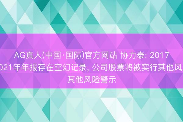 AG真人(中国·国际)官方网站 协力泰: 2017年至2021年年报存在空幻记录， 公司股票将被实行其他风险警示