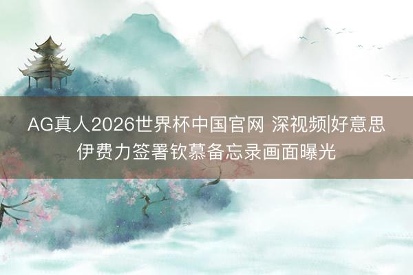 AG真人2026世界杯中国官网 深视频|好意思伊费力签署钦慕备忘录画面曝光
