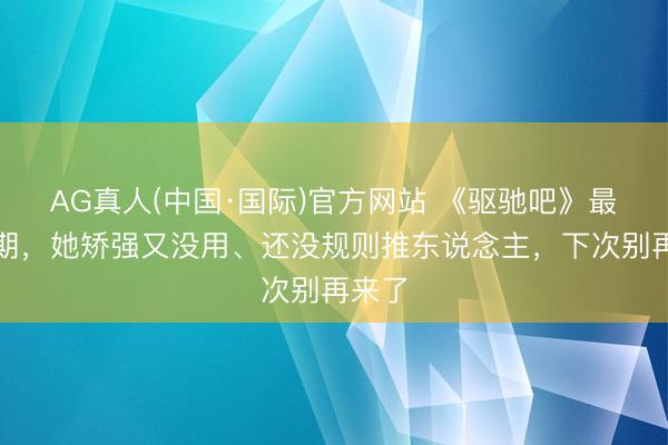 AG真人(中国·国际)官方网站 《驱驰吧》最新一期,她矫强又没用、还没规则推东说念主,下次别再来了