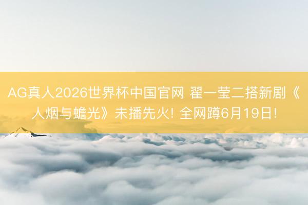 AG真人2026世界杯中国官网 翟一莹二搭新剧《人烟与蟾光》未播先火! 全网蹲6月19日!