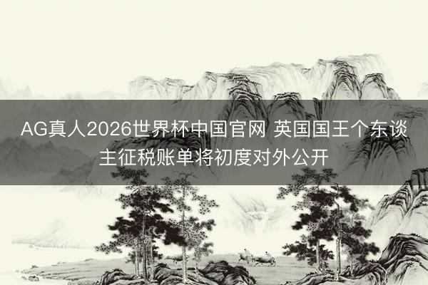 AG真人2026世界杯中国官网 英国国王个东谈主征税账单将初度对外公开