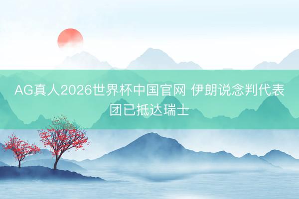 AG真人2026世界杯中国官网 伊朗说念判代表团已抵达瑞士