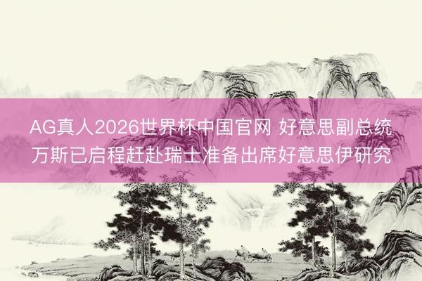 AG真人2026世界杯中国官网 好意思副总统万斯已启程赶赴瑞士准备出席好意思伊研究