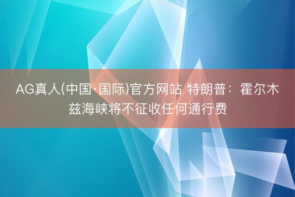 AG真人(中国·国际)官方网站 特朗普:霍尔木兹海峡将不征收任何通行费